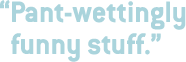 Pant-wettingly funny stuff